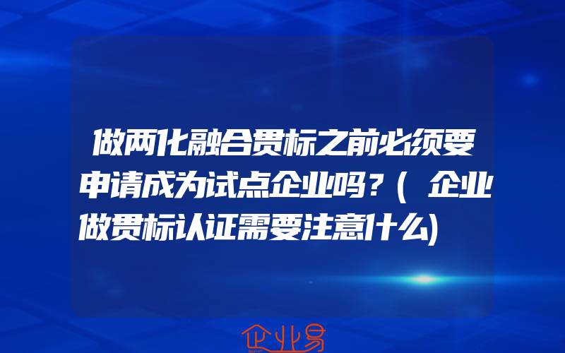 做两化融合贯标之前必须要申请成为试点企业吗？(企业做贯标认证需要注意什么)