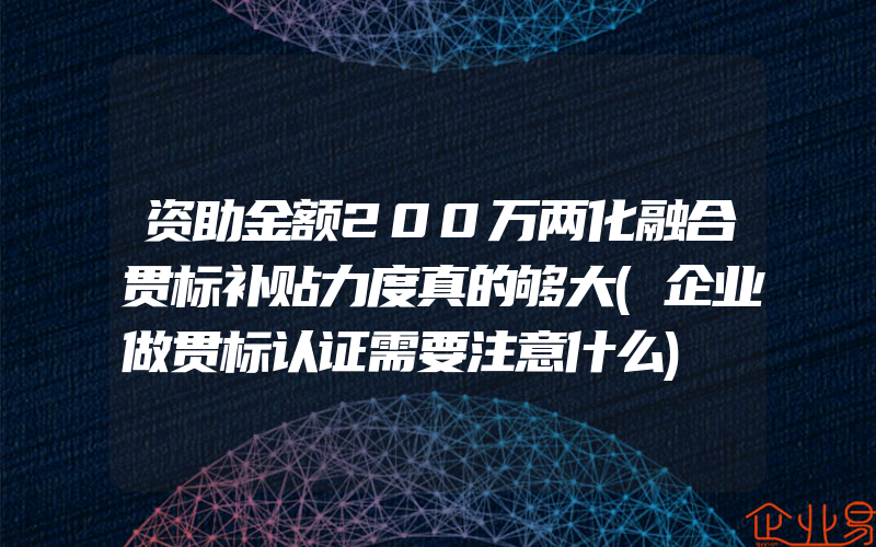 资助金额200万两化融合贯标补贴力度真的够大(企业做贯标认证需要注意什么)