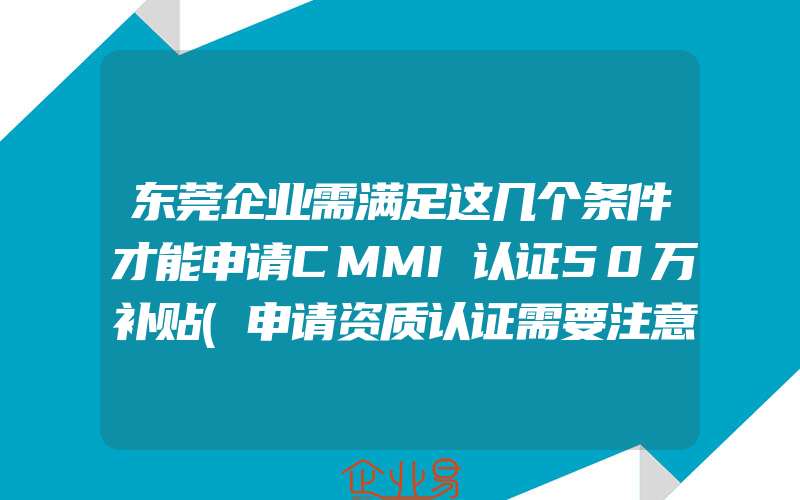 东莞企业需满足这几个条件才能申请CMMI认证50万补贴(申请资质认证需要注意什么)