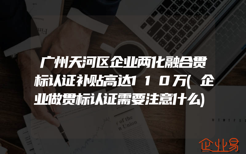 广州天河区企业两化融合贯标认证补贴高达110万(企业做贯标认证需要注意什么)