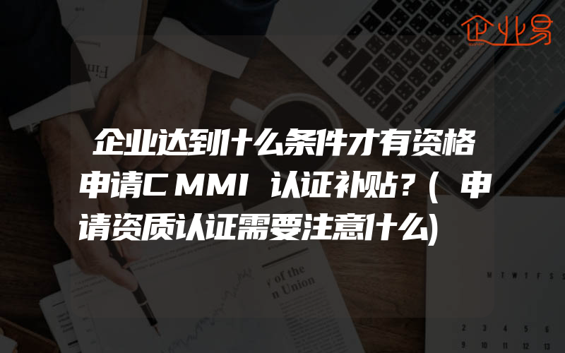 企业达到什么条件才有资格申请CMMI认证补贴？(申请资质认证需要注意什么)