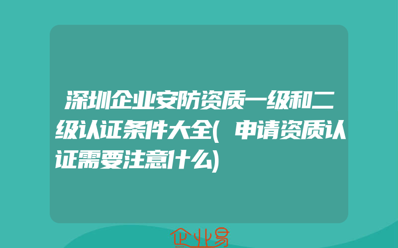 深圳企业安防资质一级和二级认证条件大全(申请资质认证需要注意什么)