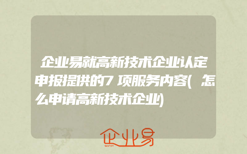 企业易就高新技术企业认定申报提供的7项服务内容(怎么申请高新技术企业)