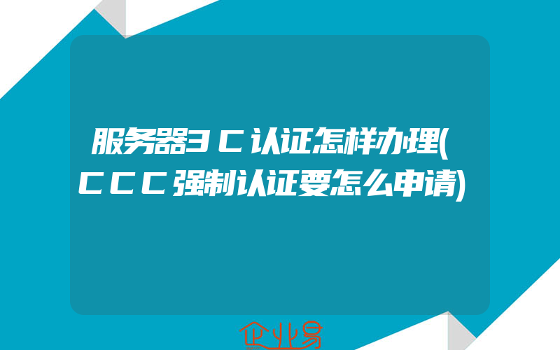 服务器3C认证怎样办理(CCC强制认证要怎么申请)