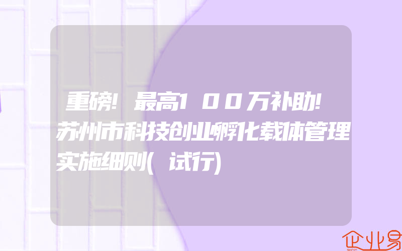 重磅!最高100万补助!苏州市科技创业孵化载体管理实施细则(试行)