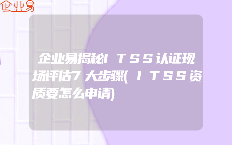 企业易揭秘ITSS认证现场评估7大步骤(ITSS资质要怎么申请)