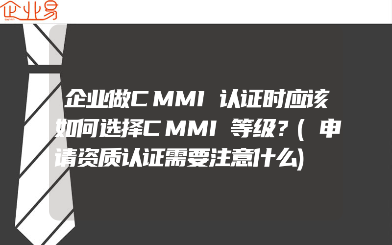 企业做CMMI认证时应该如何选择CMMI等级？(申请资质认证需要注意什么)