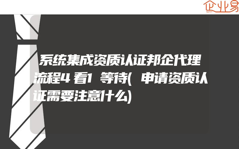 系统集成资质认证邦企代理流程4看1等待(申请资质认证需要注意什么)