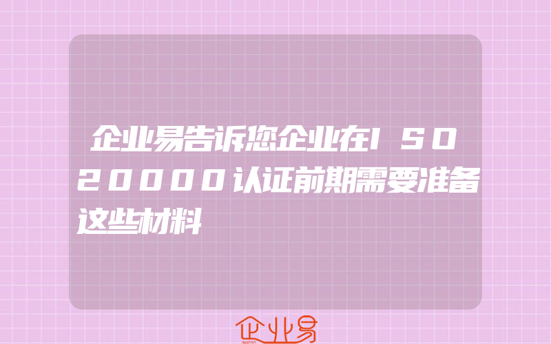 企业易告诉您企业在ISO20000认证前期需要准备这些材料