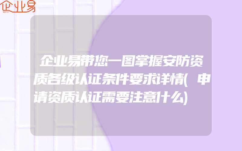 企业易带您一图掌握安防资质各级认证条件要求详情(申请资质认证需要注意什么)