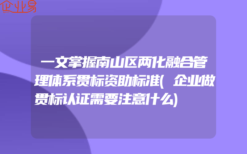 一文掌握南山区两化融合管理体系贯标资助标准(企业做贯标认证需要注意什么)