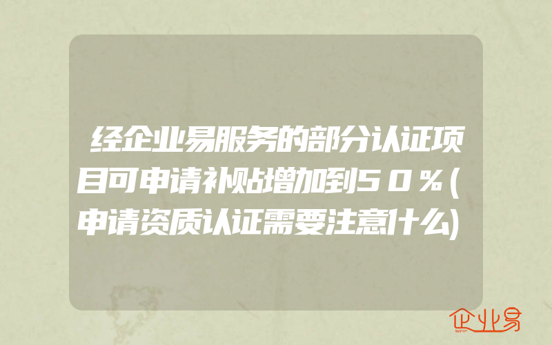 经企业易服务的部分认证项目可申请补贴增加到50%(申请资质认证需要注意什么)