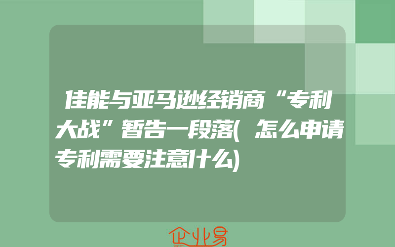 佳能与亚马逊经销商“专利大战”暂告一段落(怎么申请专利需要注意什么)