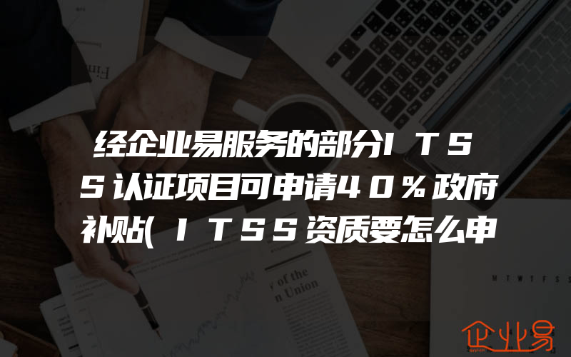 经企业易服务的部分ITSS认证项目可申请40%政府补贴(ITSS资质要怎么申请)