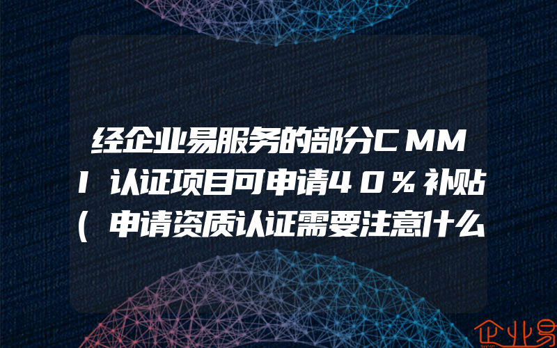 经企业易服务的部分CMMI认证项目可申请40%补贴(申请资质认证需要注意什么)