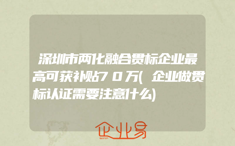 深圳市两化融合贯标企业最高可获补贴70万(企业做贯标认证需要注意什么)