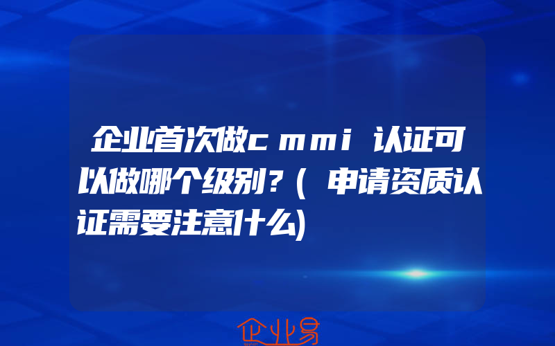 企业首次做cmmi认证可以做哪个级别？(申请资质认证需要注意什么)