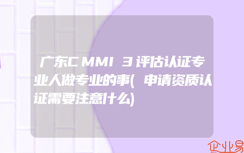 广东CMMI3评估认证专业人做专业的事(申请资质认证需要注意什么)