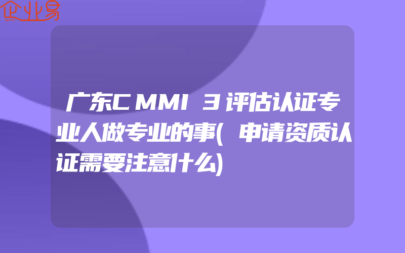 广东CMMI3评估认证专业人做专业的事(申请资质认证需要注意什么)