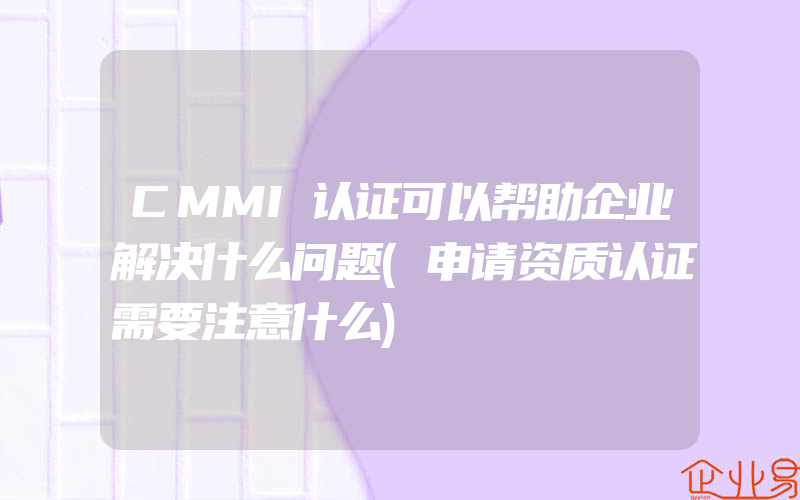CMMI认证可以帮助企业解决什么问题(申请资质认证需要注意什么)