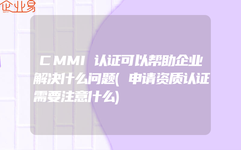 CMMI认证可以帮助企业解决什么问题(申请资质认证需要注意什么)