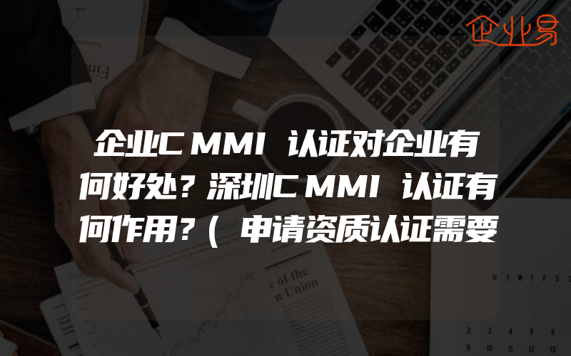 企业CMMI认证对企业有何好处？深圳CMMI认证有何作用？(申请资质认证需要注意什么)