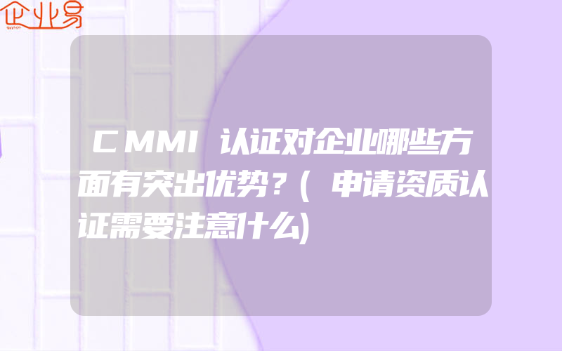 CMMI认证对企业哪些方面有突出优势？(申请资质认证需要注意什么)