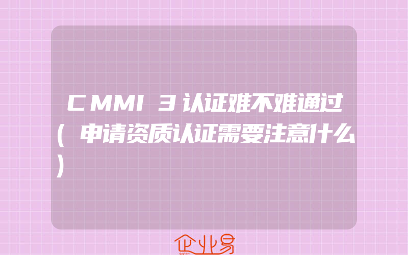 CMMI3认证难不难通过(申请资质认证需要注意什么)