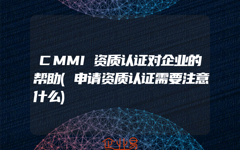 CMMI资质认证对企业的帮助(申请资质认证需要注意什么)