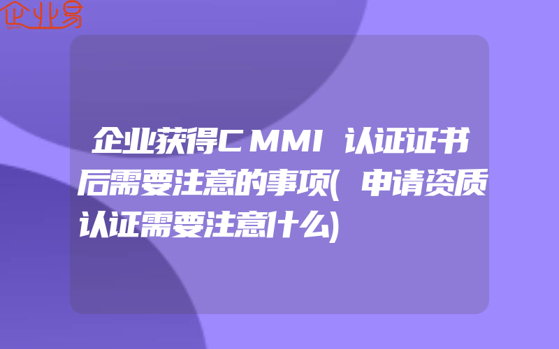 企业获得CMMI认证证书后需要注意的事项(申请资质认证需要注意什么)