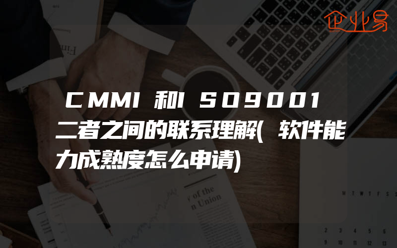 CMMI和ISO9001二者之间的联系理解(软件能力成熟度怎么申请)