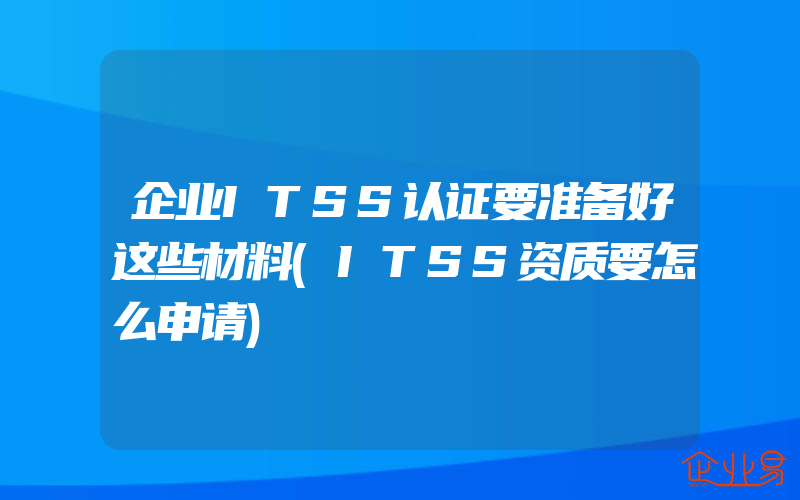 企业ITSS认证要准备好这些材料(ITSS资质要怎么申请)