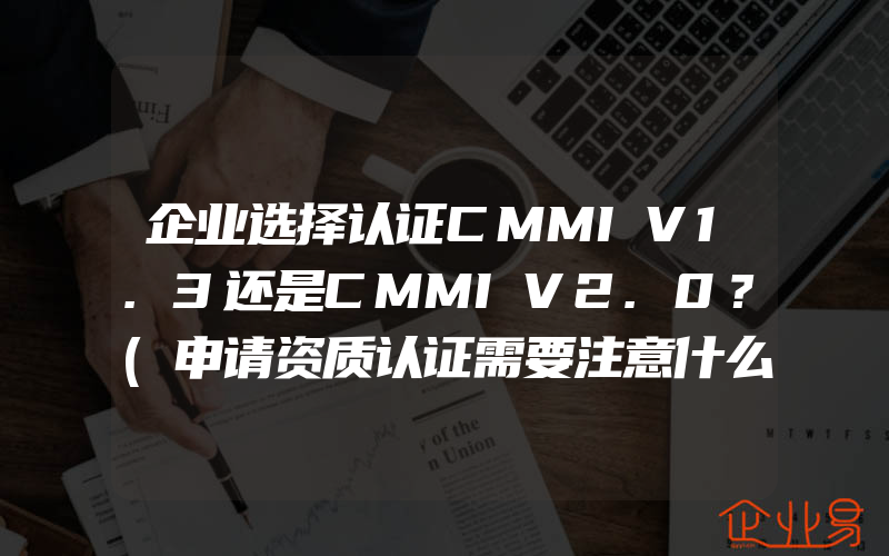 企业选择认证CMMIV1.3还是CMMIV2.0？(申请资质认证需要注意什么)