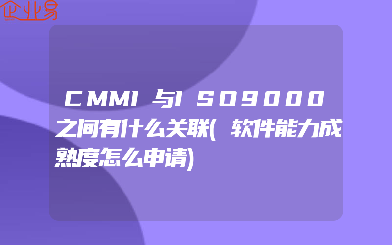 CMMI与ISO9000之间有什么关联(软件能力成熟度怎么申请)