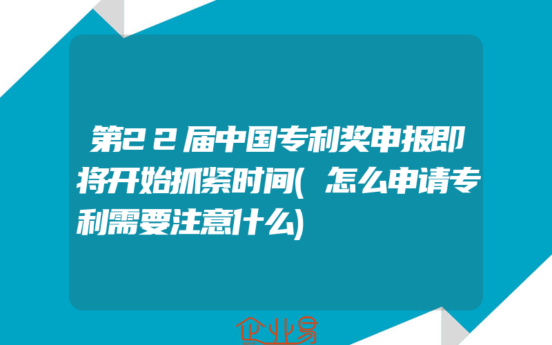 第22届中国专利奖申报即将开始抓紧时间(怎么申请专利需要注意什么)