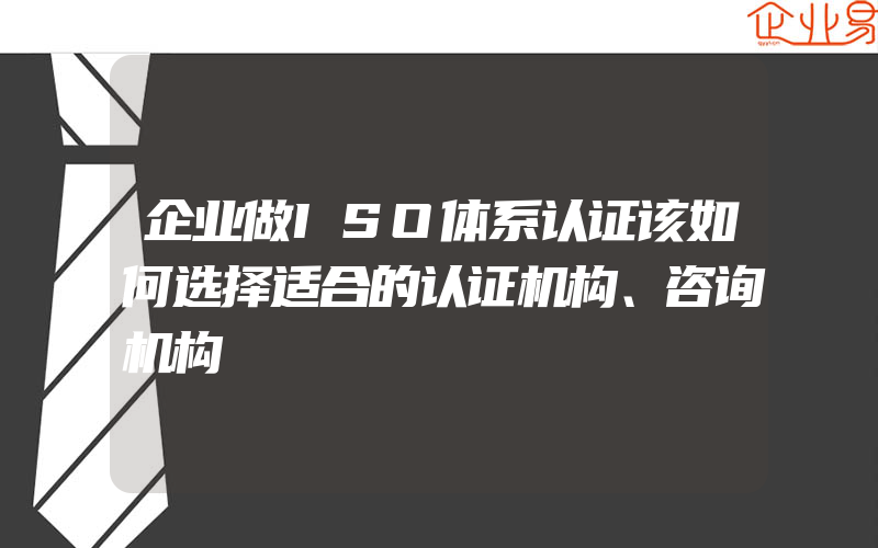 企业做ISO体系认证该如何选择适合的认证机构、咨询机构