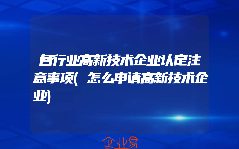 各行业高新技术企业认定注意事项(怎么申请高新技术企业)