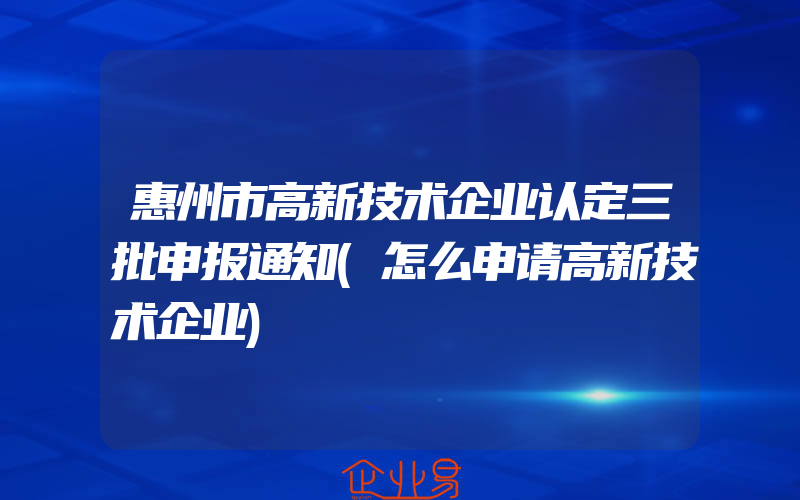 惠州市高新技术企业认定三批申报通知(怎么申请高新技术企业)