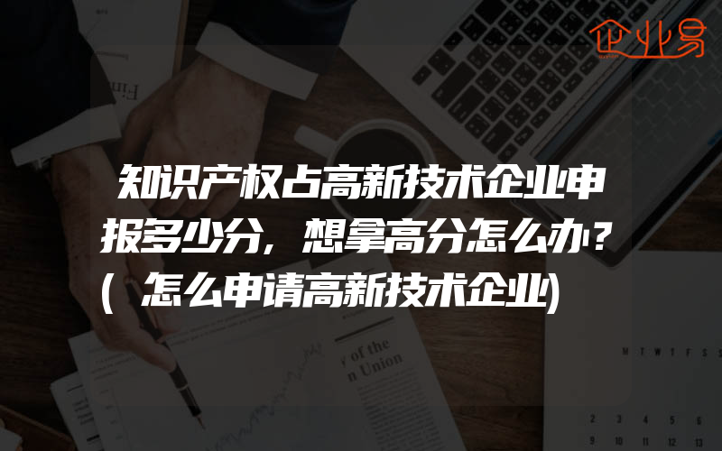 知识产权占高新技术企业申报多少分,想拿高分怎么办？(怎么申请高新技术企业)