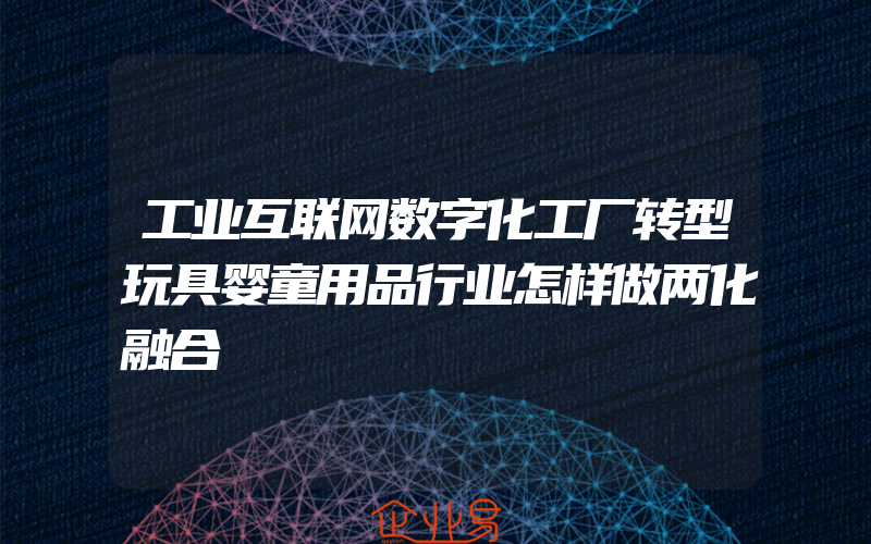 工业互联网数字化工厂转型玩具婴童用品行业怎样做两化融合