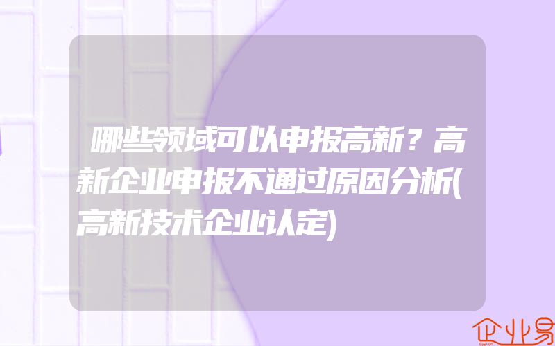 哪些领域可以申报高新？高新企业申报不通过原因分析(高新技术企业认定)