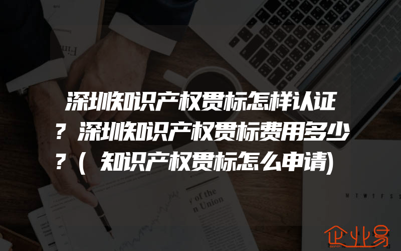 深圳知识产权贯标怎样认证?深圳知识产权贯标费用多少?(知识产权贯标怎么申请)