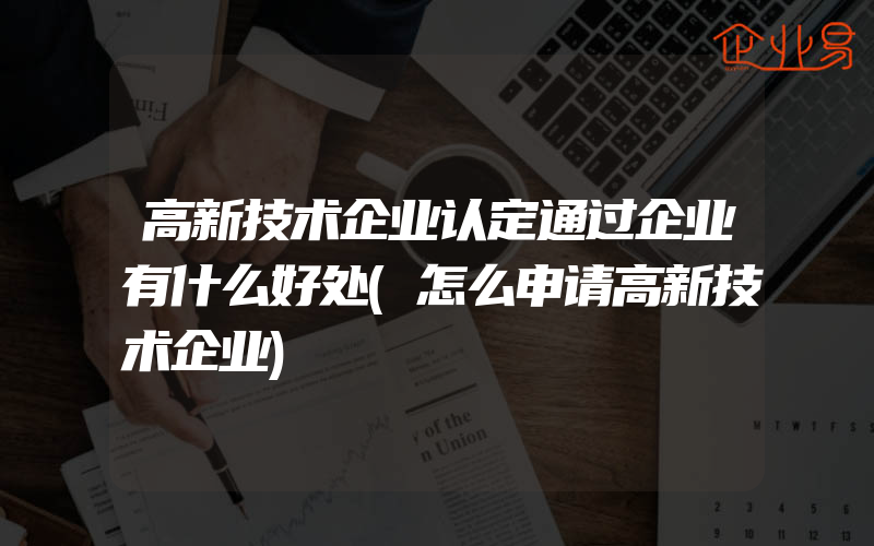 高新技术企业认定通过企业有什么好处(怎么申请高新技术企业)