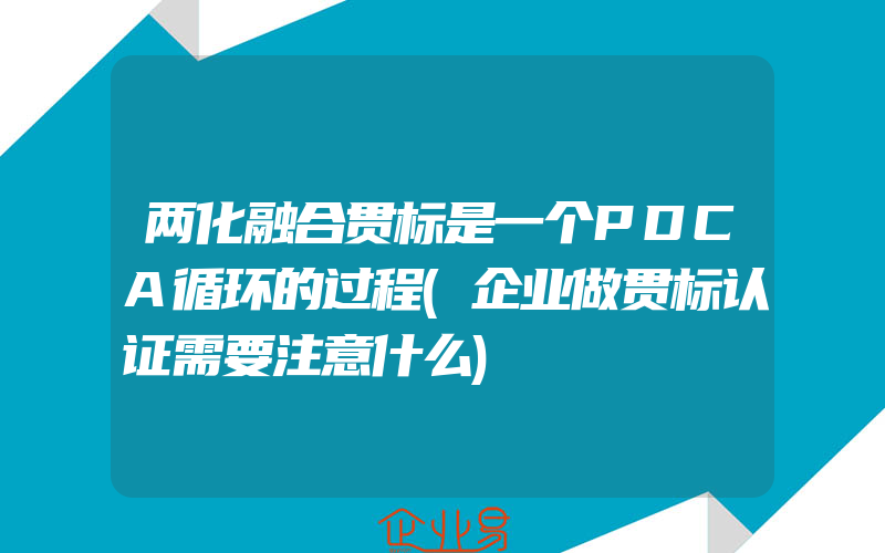 两化融合贯标是一个PDCA循环的过程(企业做贯标认证需要注意什么)