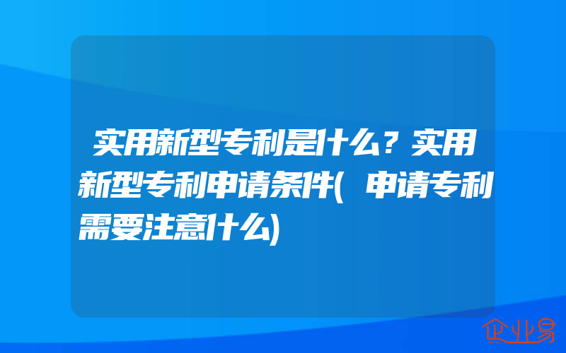 实用新型专利是什么？实用新型专利申请条件(申请专利需要注意什么)