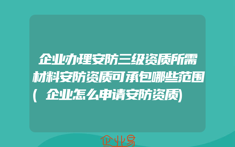 企业办理安防三级资质所需材料安防资质可承包哪些范围(企业怎么申请安防资质)