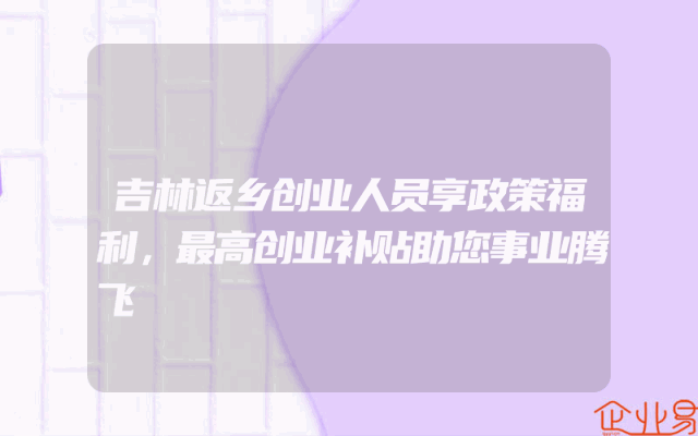 吉林返乡创业人员享政策福利，最高创业补贴助您事业腾飞