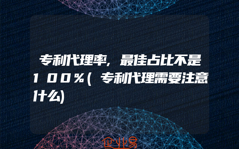 专利代理率,最佳占比不是100%(专利代理需要注意什么)