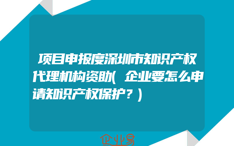 项目申报度深圳市知识产权代理机构资助(企业要怎么申请知识产权保护？)