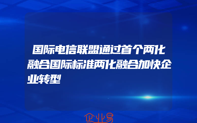 国际电信联盟通过首个两化融合国际标准两化融合加快企业转型